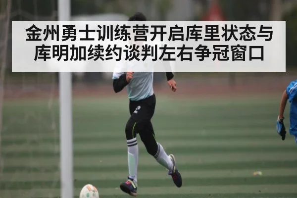 金州勇士训练营开启库里状态与库明加续约谈判左右争冠窗口